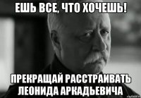 ешь все, что хочешь! прекращай расстраивать леонида аркадьевича