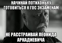 начинай потихоньку готовиться к гос экзаменам не расстраивай Леонида Аркадиевича