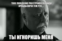 Твое поведение расстроило Леонида Аркадьевича тем,что...... Ты игноришь МЕНЯ