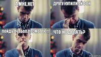 другу купили айфон а мне,нет что же делать? пойду футбол посмотрю!!!