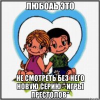 Любоаь это Не смотреть без него новую серию " игры престолов"