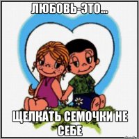 Любовь-это... щелкать семочки не себе