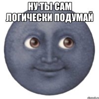 НУ ТЫ САМ ЛОГИЧЕСКИ ПОДУМАЙ 