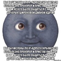 Вы вычислены по IP-адресу.Скрываться бесполезно.Прокурор и пристав уже едут к Вам.Нечего было общаться с нашей дочерью,Широковой Дианой.Удачи! Вы вычислены по IP-адресу.Скрываться бесполезно.Прокурор и пристав уже едут к Вам.Нечего было общаться с нашей дочерью,Широковой Дианой.Удачи!