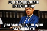 шо треба шоб стати президентом? два рази відсидіти, один раз заплатити