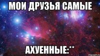 Мои друзья самые Ахуенные:**