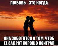 ЛЮБОВЬ - ЭТО КОГДА она заботится о том, чтоб её задрот хорошо поиграл