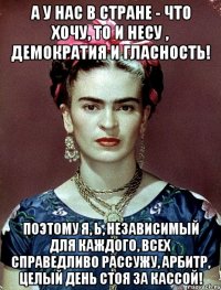 А у нас в стране - что хочу, то и несу , демократия и гласность! Поэтому я, Ь, независимый для каждого, всех справедливо рассужу, арбитр, целый день стоя за кассой!