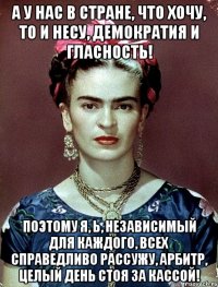 А у нас в стране, что хочу, то и несу, демократия и гласность! Поэтому я, Ь, независимый для каждого, всех справедливо рассужу, арбитр, целый день стоя за кассой!