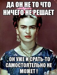Да он не то что ничего не решает , он уже и срать-то самостоятельно не может !