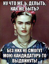 Ну что же, Ь, делыть, как же быть? Без них не смогут мою кандидатуру-то выдвинуть!