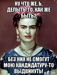 Ну что же, Ь, делыть-то, как же быть? Без них не смогут мою кандидатуру-то выдвинуть!
