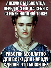 АНЕХУЙ выёбаватца перед всеми, на себя с семьёй наплюй тоже! Работай бесплатно для всех! Для народу сделай, что можешь!
