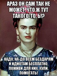 АРАЗ он сам так не может, что ж тут такого-то, Ь!? Надо, на-до всем бездарям и идиотам бесплатно, поживи для них, хули, помогать!