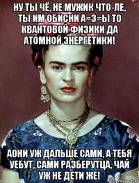 Ну ты чё, не мужик что-ле, ты им обисни А=З=Ы то КВАНТОВОЙ ФИЗИКИ да атомной энергетики! АОНИ уж дальше сами, а тебя уебут, сами разберутца, чай уж не дети же!