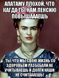 АПАТАМУ плохой, что кагда ты нам пенсию повышаааешь , ты, что мы свою жизнь со здоровьем разъебали не учитываешь и долги наши не считаааешь!