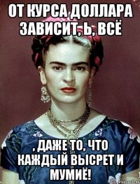 От курса доллара зависит, Ь, всё , даже то, что каждый высрет и мумиё!