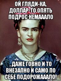 Ой гляди-ка, доллар-то опять подрос немааало , даже говно и то ВНЕЗАПНО И САМО ПО СЕБЕ подорожааало!