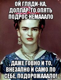 Ой гляди-ка, доллар-то опять подрос немааало , даже говно и то, ВНЕЗАПНО И САМО ПО СЕБЕ, подорожааало!