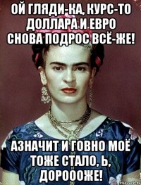 Ой гляди-ка, курс-то доллара и евро снова подрос всё-же! АЗНАЧИТ и говно моё тоже стало, Ь, дороооже!