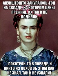 АНУИШТОШТО закупаюсь-тоя на складе, на котором цены прежние, их так и не подняли , лохотрон-то в поряде, и никто из лохов об этом как не знал, так и не узнали!