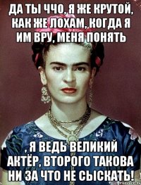 Да ты ччо, я же крутой, как же лохам, когда я им вру, меня понять , я ведь великий актёр, второго такова ни за что не сыскать!