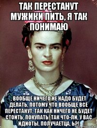 Так перестанут мужики пить, я так понимаю , вообще ничего не надо будет делать, потому что вообще всё перестанут, так как ничего не будет стоить, покупать! Так что-ли, у вас идиоты, получаетца, Ь?!