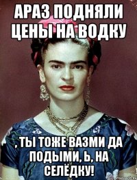 АРАЗ подняли цены на водку , ты тоже вазми да подыми, Ь, на селёдку!