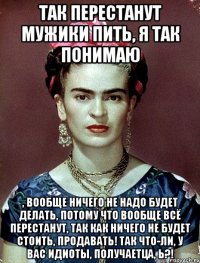 Так перестанут мужики пить, я так понимаю , вообще ничего не надо будет делать, потому что вообще всё перестанут, так как ничего не будет стоить, продавать! Так что-ли, у вас идиоты, получаетца, Ь?!