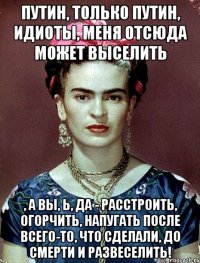 Путин, только Путин, идиоты, меня отсюда может выселить , а вы, Ь, да - расстроить, огорчить, напугать после всего-то, что сделали, до смерти и развеселить!
