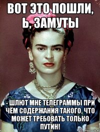 Вот это пошли, Ь, замуты - шлют мне телеграммы при чём содержания такого, что может требовать только Путин!