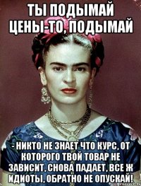 Ты подымай цены-то, подымай - никто не знает что курс, от которого твой товар не зависит, снова падает, все ж идиоты, обратно не опускай!