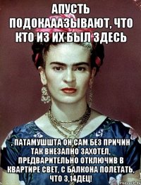 АПУСТЬ подокааазывают, что кто из их был здесь , патамушшта он сам без причин так внезапно захотел, предварительно отключив в квартире свет, с балкона полетать, что 3,14дец!