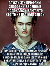 АПУСТЬ эти профаны злоообные военные подокааазывают, что кто-то из нас был здесь , патамушшта эта он сам без причин так внезапно, предварительно самостоятельно сам себе отключив в квартире свет, с балкона полетать захотев, что 3,14дец!