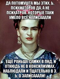 Да потомушта мы этих, Ь, психиаторов да, а не психатров, которые таки умело всё написааали , ещё раньше самих в ПНД, и отнюдь не в консилиумах, наблюдали и тщательно в 3, Ь, D записааали!