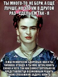 Ты много-то, не бери, а ещё лучше, но это уж в другой раз - сделыем так - я , я жш психически здоровый, как и ты, чилавек, отойду, а ты мне, штоб узнать скоко и чего, так как самостоятельно не представляетца возможным решить такую слооожную задачу, купить!