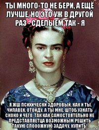 Ты много-то не бери, а ещё лучше, но это уж в другой раз - сделыем так - я , я жш психически здоровый, как и ты, чилавек, отойду, а ты мне, штоб узнать скоко и чего, так как самостоятельно не представляетца возможным решить такую слооожную задачу, купить!