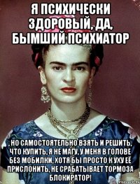 Я психически здоровый, да, бымший психиатор , но самостоятельно взять и решить, что купить, я не магу, у меня в голове без мобилки, хотя бы просто к уху её прислонить, не срабатывает тормоза блокиратор!
