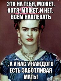 Это на тебя, может, хотя, может, и нет, всем наплевать , а у нас у каждого есть заботливая мать!