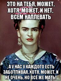 Это на тебя, может, хотя, может, и нет, всем наплевать , а у нас у каждого есть заботливая, хотя, может, и не очень, но всё же мать!