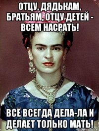 Отцу, дядькам, братьям, отцу детей - всем насрать! Всё всегда дела-ла и делает только мать!