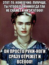 Этот-то, конееечно, лууучше, ты чтооо?! Он никогда так не скажет и ни за чтооо! Он просто руки-ноги сразу отрежет и всёооо!