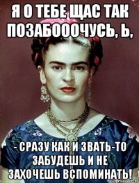 Я о тебе щас так позабооочусь, Ь, - сразу как и звать-то забудешь и не захочешь вспоминать!