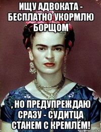 Ищу адвоката - бесплатно укормлю борщом , но предупреждаю сразу - судитца станем с Кремлём!