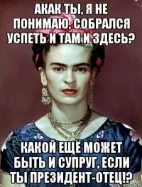 АКАК ты, я не понимаю, собрался успеть и там и здесь? Какой ещё может быть и супруг, если ты Президент-отец!?