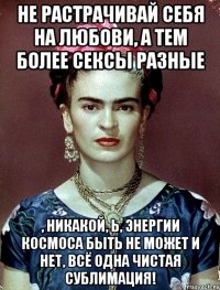 Не растрачивай себя на любови, а тем более сексы разные , никакой, Ь, энергии космоса быть не может и нет, всё одна чистая сублимация!