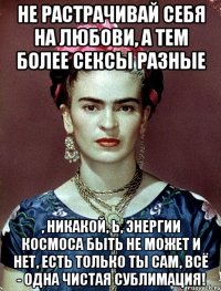 Не растрачивай себя на любови, а тем более сексы разные , никакой, Ь, энергии космоса быть не может и нет, есть только ты сам, всё - одна чистая сублимация!