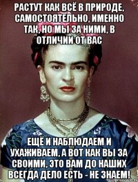 Растут как всё в природе, самостоятельно, именно так, но мы за ними, в отличии от вас ещё и наблюдаем и ухаживаем, а вот как вы за своими, это вам до наших всегда дело есть - не знаем!