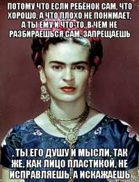 Потому что если ребёнок сам, что хорошо, а что плохо не понимает, а ты ему и что-то, в чём не разбираешься сам, запрещаешь , ты его душу и мысли, так же, как лицо пластикой, не исправляешь, а искажаешь