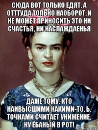 Сюда вот только едят, а отттуда только наоборот, и не может приносить это ни счастья, ни наслаждаенья даже тому, кто наивысшими какими-то, Ь, точками считает унижение, ну ёбаный в рот!